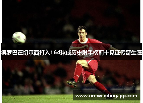 德罗巴在切尔西打入164球成历史射手榜前十见证传奇生涯