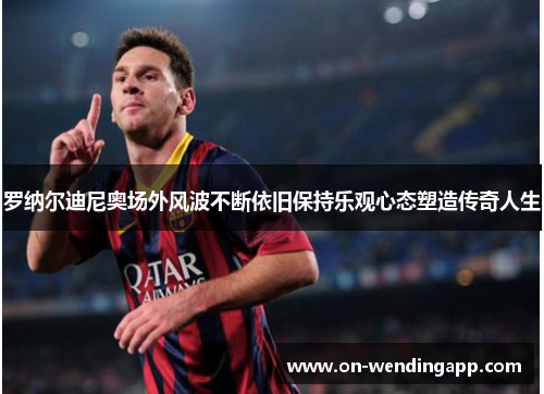 罗纳尔迪尼奥场外风波不断依旧保持乐观心态塑造传奇人生