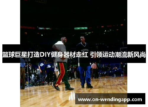 篮球巨星打造DIY健身器材走红 引领运动潮流新风尚