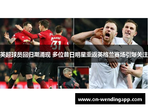 英超球员回归潮涌现 多位昔日明星重返英格兰赛场引爆关注