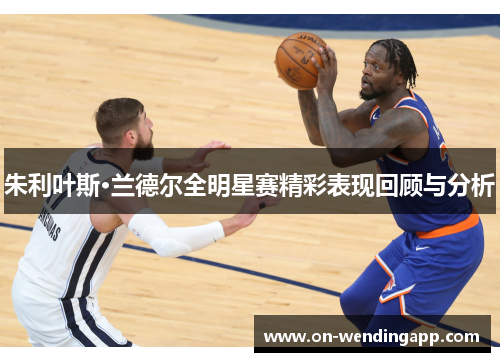 朱利叶斯·兰德尔全明星赛精彩表现回顾与分析