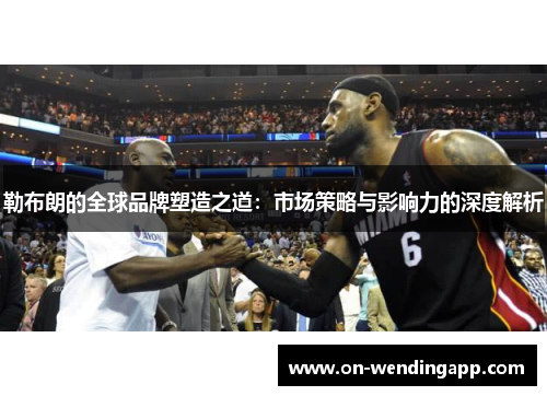 勒布朗的全球品牌塑造之道：市场策略与影响力的深度解析