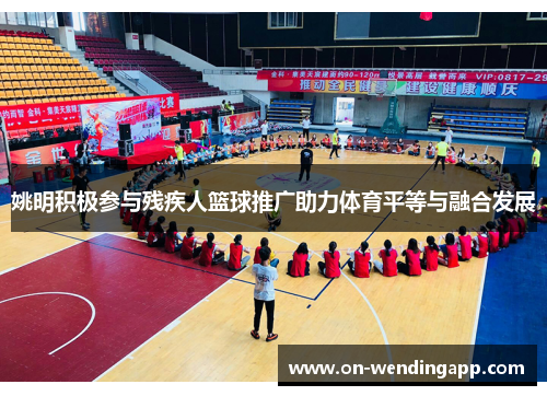 姚明积极参与残疾人篮球推广助力体育平等与融合发展