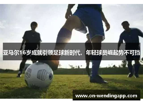 亚马尔16岁成就引领足球新时代，年轻球员崛起势不可挡