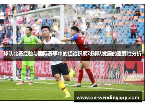 球队比赛经验与国际赛事中的经验积累对球队发展的重要性分析