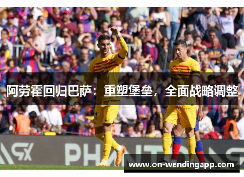 阿劳霍回归巴萨：重塑堡垒，全面战略调整
