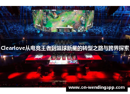 Clearlove从电竞王者到篮球新星的转型之路与跨界探索