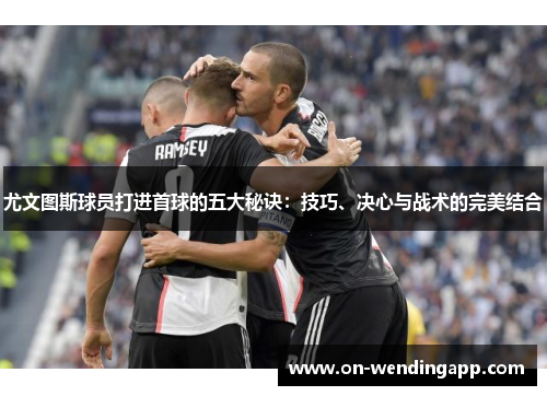 尤文图斯球员打进首球的五大秘诀：技巧、决心与战术的完美结合