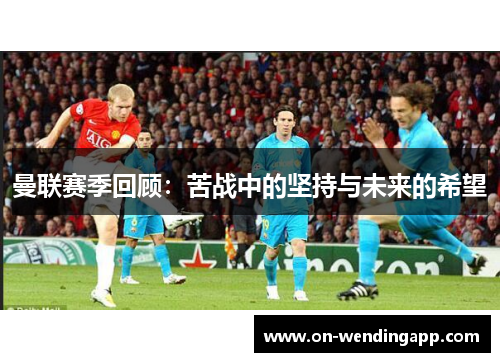 曼联赛季回顾：苦战中的坚持与未来的希望