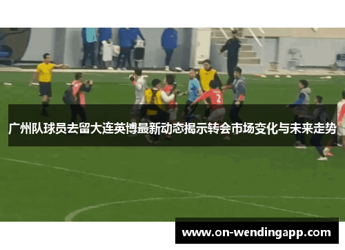 广州队球员去留大连英博最新动态揭示转会市场变化与未来走势