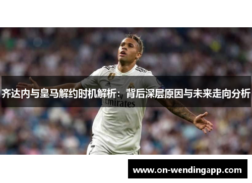 齐达内与皇马解约时机解析：背后深层原因与未来走向分析