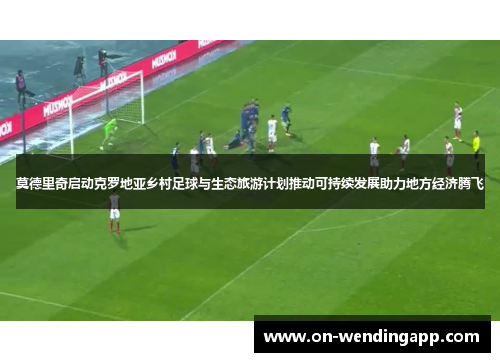 莫德里奇启动克罗地亚乡村足球与生态旅游计划推动可持续发展助力地方经济腾飞